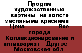 Продам художественные картины  на холсте масляными красками. › Цена ­ 8000-25000 - Все города Коллекционирование и антиквариат » Другое   . Московская обл.,Бронницы г.